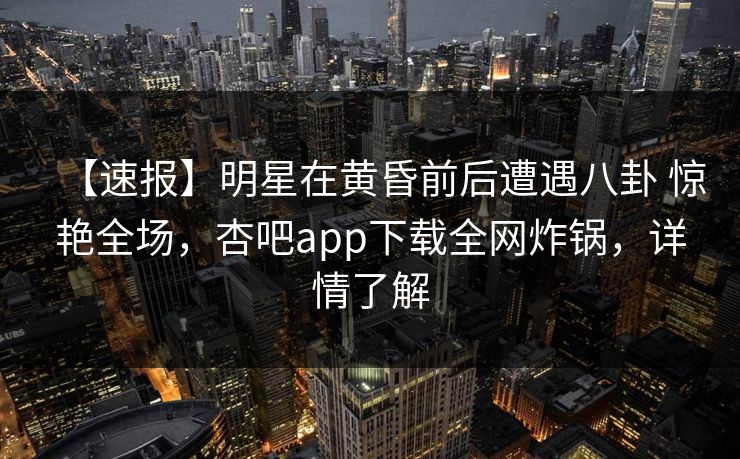 【速报】明星在黄昏前后遭遇八卦 惊艳全场，杏吧app下载全网炸锅，详情了解