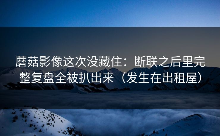 蘑菇影像这次没藏住：断联之后里完整复盘全被扒出来（发生在出租屋）