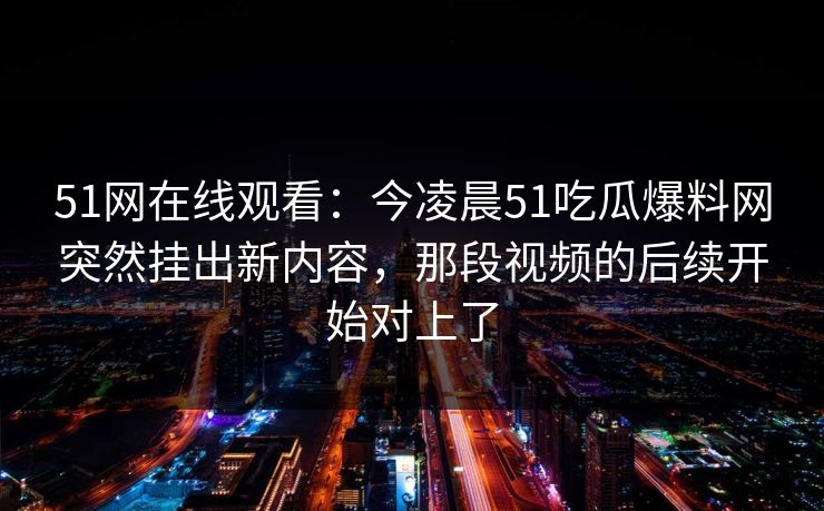 51网在线观看：今凌晨51吃瓜爆料网突然挂出新内容，那段视频的后续开始对上了