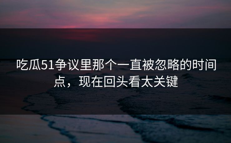 吃瓜51争议里那个一直被忽略的时间点，现在回头看太关键