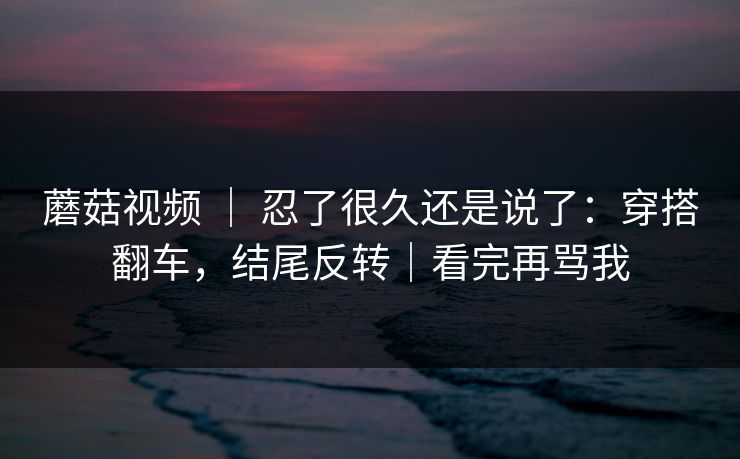 蘑菇视频 ｜ 忍了很久还是说了：穿搭翻车，结尾反转｜看完再骂我
