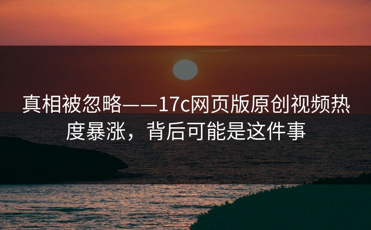 真相被忽略——17c网页版原创视频热度暴涨，背后可能是这件事