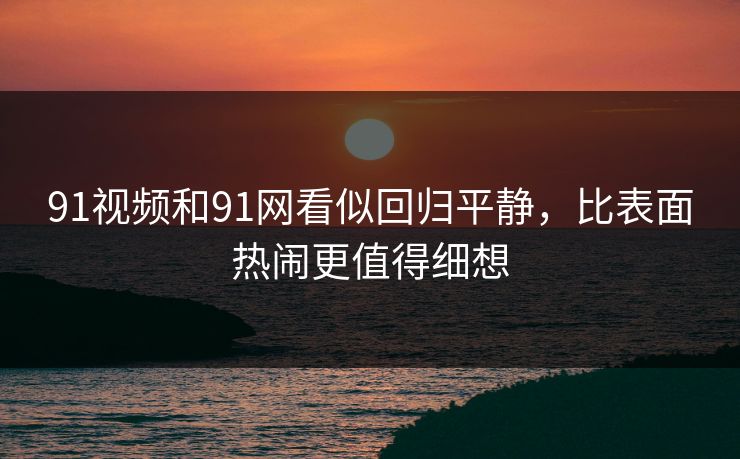 91视频和91网看似回归平静，比表面热闹更值得细想