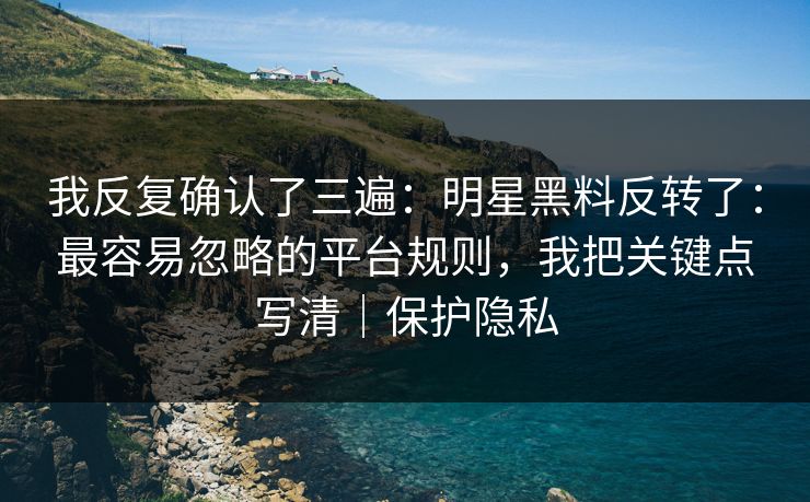 我反复确认了三遍：明星黑料反转了：最容易忽略的平台规则，我把关键点写清｜保护隐私