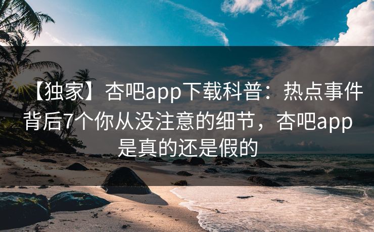 【独家】杏吧app下载科普：热点事件背后7个你从没注意的细节，杏吧app是真的还是假的