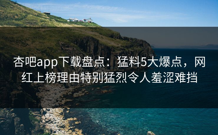 杏吧app下载盘点：猛料5大爆点，网红上榜理由特别猛烈令人羞涩难挡