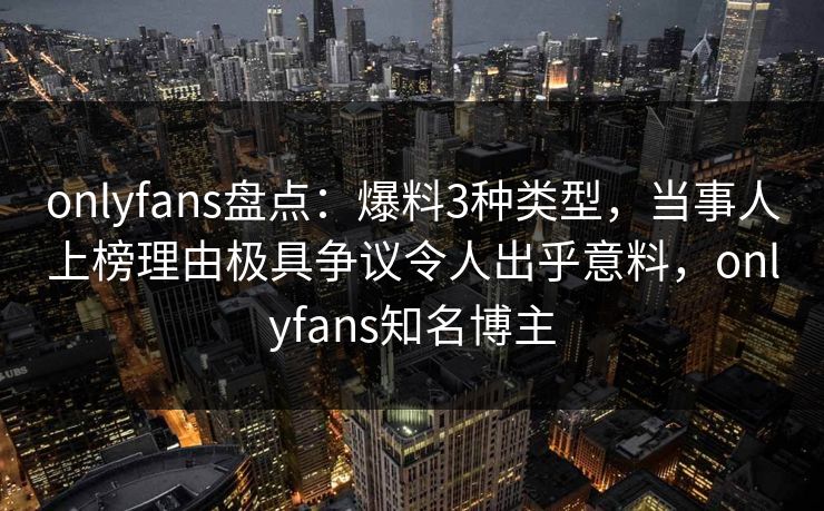 onlyfans盘点：爆料3种类型，当事人上榜理由极具争议令人出乎意料，onlyfans知名博主