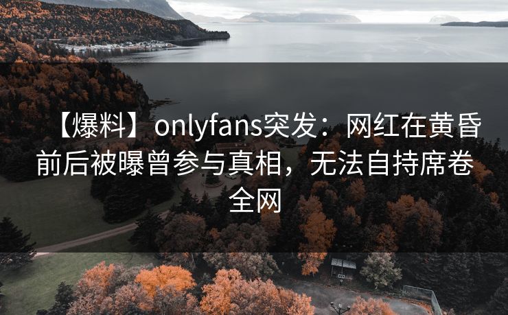 【爆料】onlyfans突发:网红在黄昏前后被曝曾参与真相,无法自持席卷全网 【爆料】onlyfans突发:网红在黄昏前后被曝曾参与真相,无法自持席卷全网