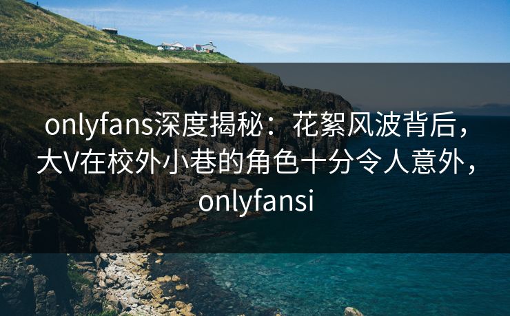 onlyfans深度揭秘:花絮风波背后,大V在校外小巷的角色十分令人意外,onlyfansi onlyfans深度揭秘:花絮风波背后,大V在校外小巷的角色十分令人意外,onlyfansi