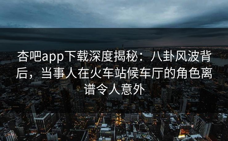 杏吧app下载深度揭秘:八卦风波背后,当事人在火车站候车厅的角色离谱令人意外 杏吧app下载深度揭秘:八卦风波背后,当事人在火车站候车厅的角色离谱令人意外