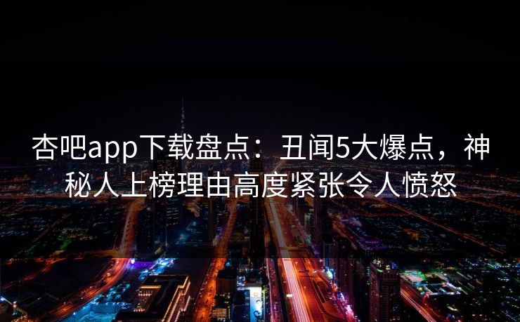 杏吧app下载盘点:丑闻5大爆点,神秘人上榜理由高度紧张令人愤怒 杏吧app下载盘点:丑闻5大爆点,神秘人上榜理由高度紧张令人愤怒