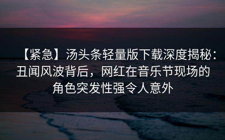 【紧急】汤头条轻量版下载深度揭秘:丑闻风波背后,网红在音乐节现场的角色突发性强令人意外 【紧急】汤头条轻量版下载深度揭秘:丑闻风波背后,网红在音乐节现场的角色突发性强令人意外