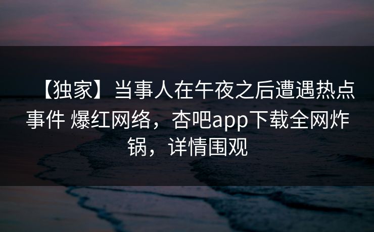 【独家】当事人在午夜之后遭遇热点事件 爆红网络,杏吧app下载全网炸锅,详情围观 【独家】当事人在午夜之后遭遇热点事件 爆红网络,杏吧app下载全网炸锅,详情围观