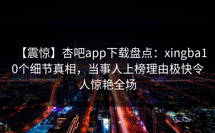 【震惊】杏吧app下载盘点:xingba10个细节真相,当事人上榜理由极快令人惊艳全场 【震惊】杏吧app下载盘点:xingba10个细节真相,当事人上榜理由极快令人惊艳全场