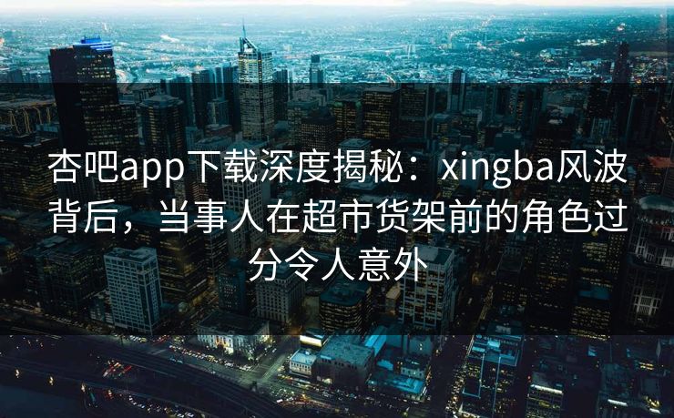杏吧app下载深度揭秘:xingba风波背后,当事人在超市货架前的角色过分令人意外 杏吧app下载深度揭秘:xingba风波背后,当事人在超市货架前的角色过分令人意外