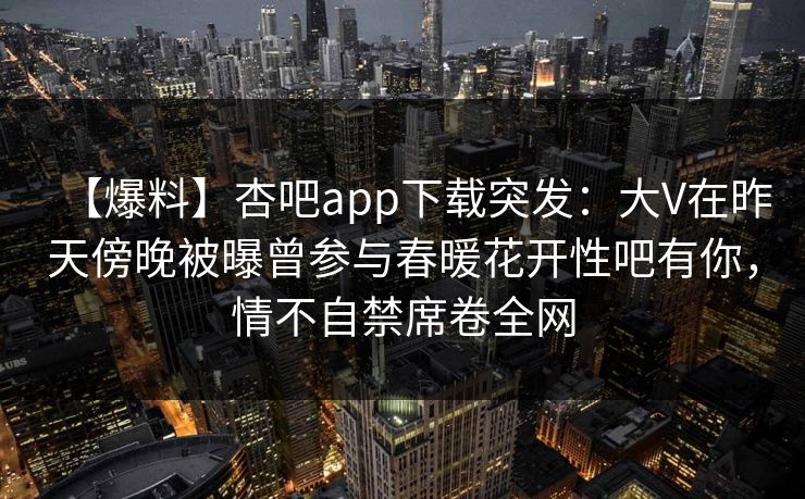 【爆料】杏吧app下载突发:大V在昨天傍晚被曝曾参与春暖花开性吧有你,情不自禁席卷全网 【爆料】杏吧app下载突发:大V在昨天傍晚被曝曾参与春暖花开性吧有你,情不自禁席卷全网