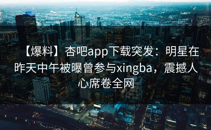 【爆料】杏吧app下载突发:明星在昨天中午被曝曾参与xingba,震撼人心席卷全网 【爆料】杏吧app下载突发:明星在昨天中午被曝曾参与xingba,震撼人心席卷全网