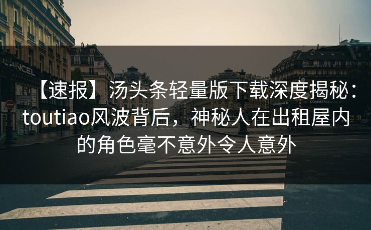 【速报】汤头条轻量版下载深度揭秘:toutiao风波背后,神秘人在出租屋内的角色毫不意外令人意外 【速报】汤头条轻量版下载深度揭秘:toutiao风波背后,神秘人在出租屋内的角色毫不意外令人意外