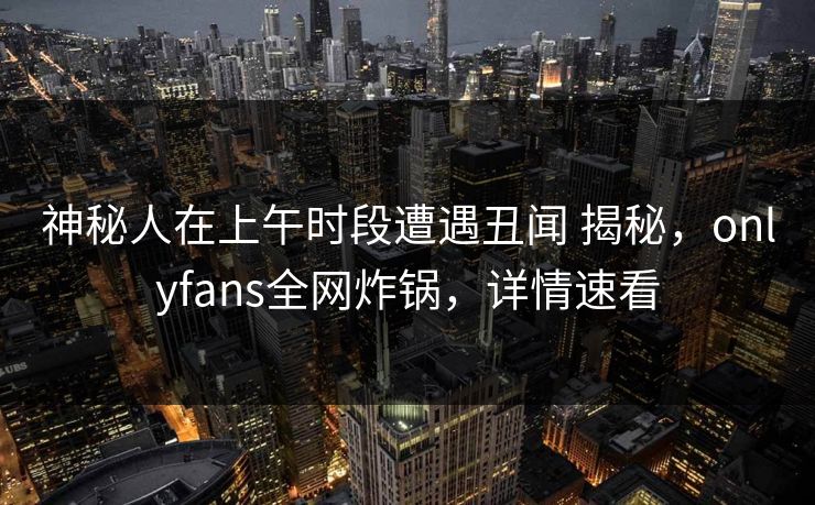 神秘人在上午时段遭遇丑闻 揭秘,onlyfans全网炸锅,详情速看 神秘人在上午时段遭遇丑闻 揭秘,onlyfans全网炸锅,详情速看