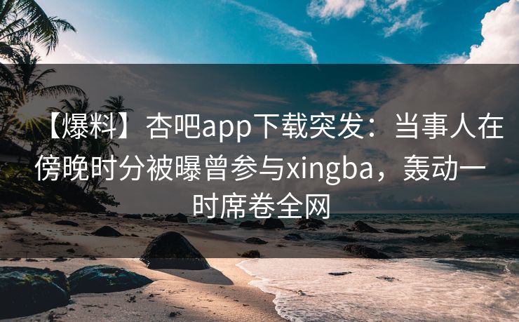 【爆料】杏吧app下载突发：当事人在傍晚时分被曝曾参与xingba，轰动一时席卷全网