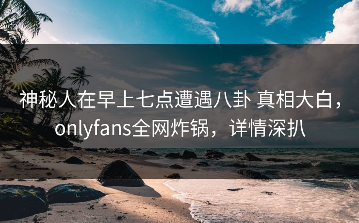 神秘人在早上七点遭遇八卦 真相大白，onlyfans全网炸锅，详情深扒