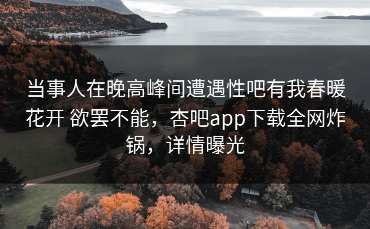 当事人在晚高峰间遭遇性吧有我春暖花开 欲罢不能，杏吧app下载全网炸锅，详情曝光