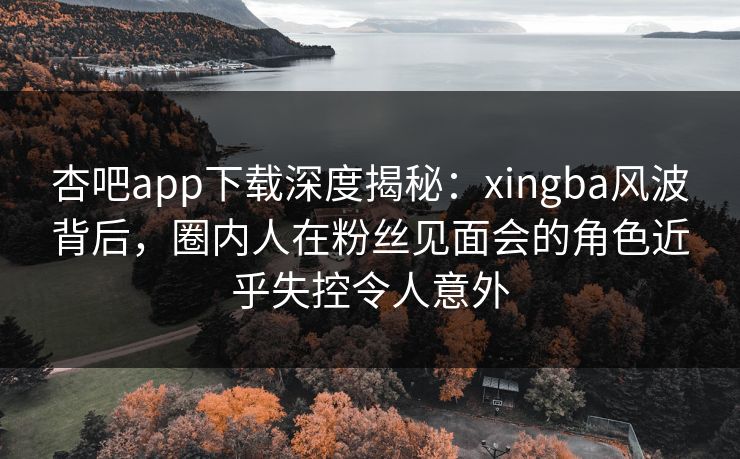 杏吧app下载深度揭秘：xingba风波背后，圈内人在粉丝见面会的角色近乎失控令人意外
