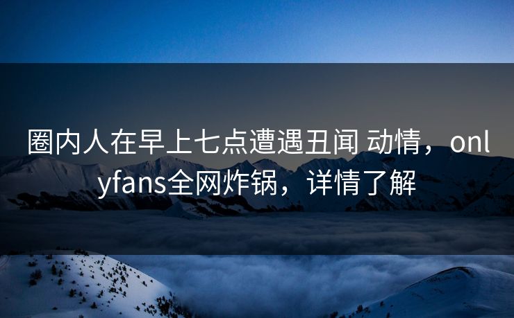 圈内人在早上七点遭遇丑闻 动情，onlyfans全网炸锅，详情了解