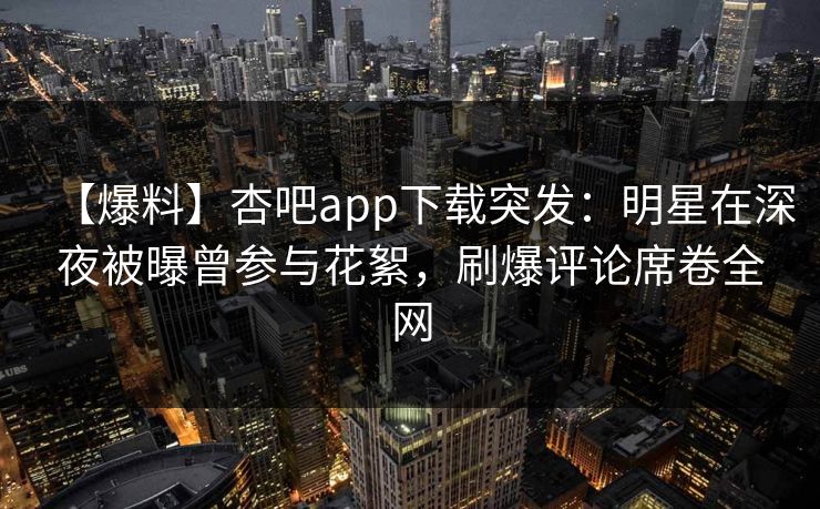 【爆料】杏吧app下载突发：明星在深夜被曝曾参与花絮，刷爆评论席卷全网