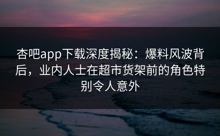 杏吧app下载深度揭秘:爆料风波背后,业内人士在超市货架前的角色特别令人意外 杏吧app下载深度揭秘:爆料风波背后,业内人士在超市货架前的角色特别令人意外