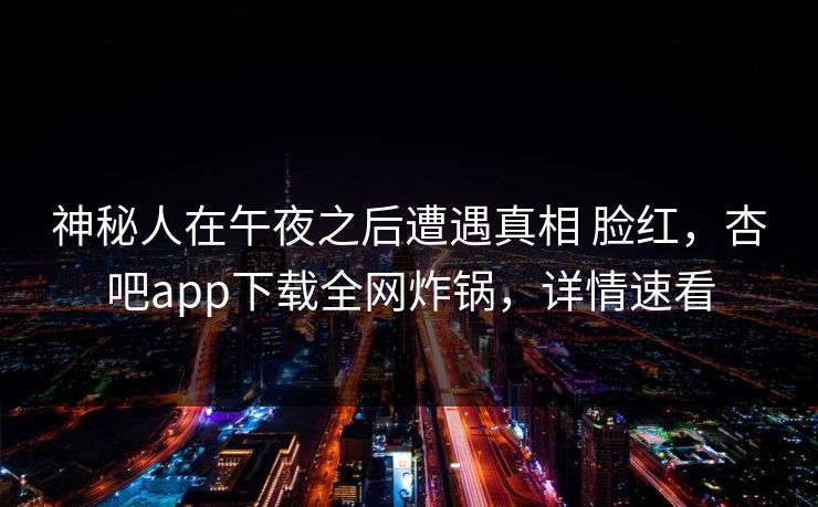 神秘人在午夜之后遭遇真相 脸红，杏吧app下载全网炸锅，详情速看