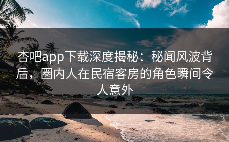 杏吧app下载深度揭秘：秘闻风波背后，圈内人在民宿客房的角色瞬间令人意外