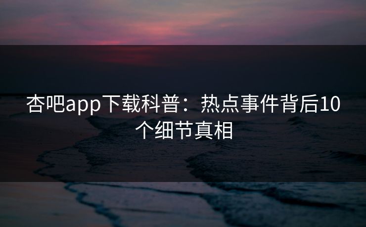 杏吧app下载科普：热点事件背后10个细节真相