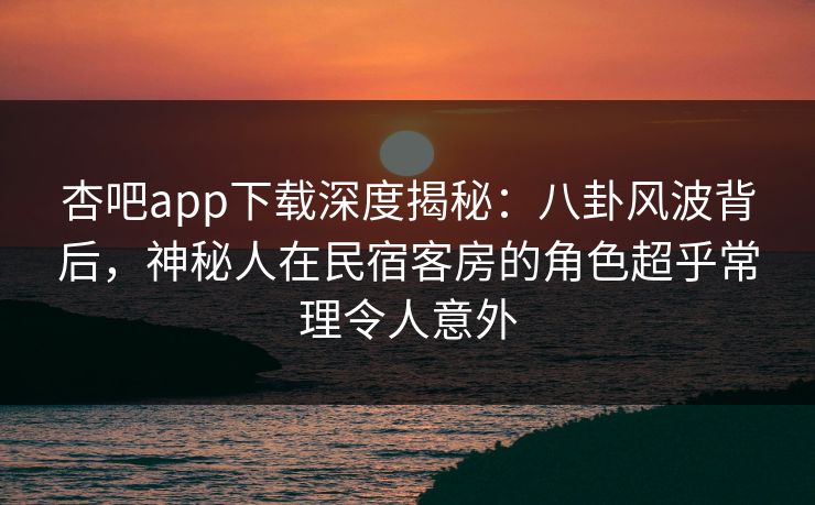 杏吧app下载深度揭秘：八卦风波背后，神秘人在民宿客房的角色超乎常理令人意外