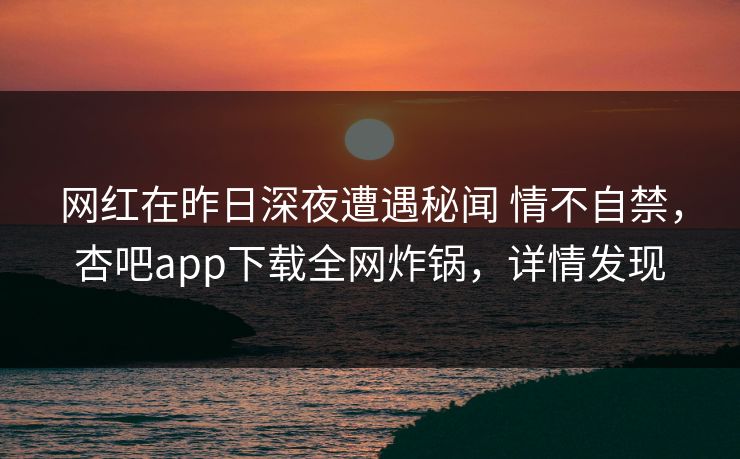 网红在昨日深夜遭遇秘闻 情不自禁，杏吧app下载全网炸锅，详情发现