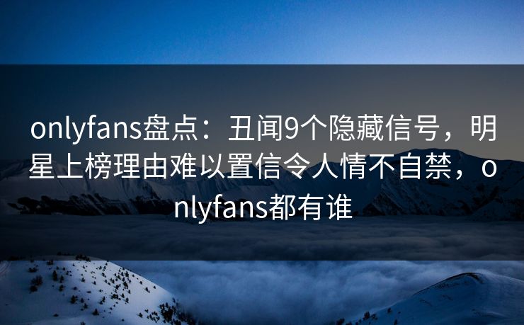 onlyfans盘点：丑闻9个隐藏信号，明星上榜理由难以置信令人情不自禁，onlyfans都有谁