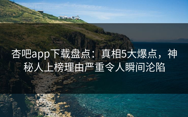 杏吧app下载盘点：真相5大爆点，神秘人上榜理由严重令人瞬间沦陷