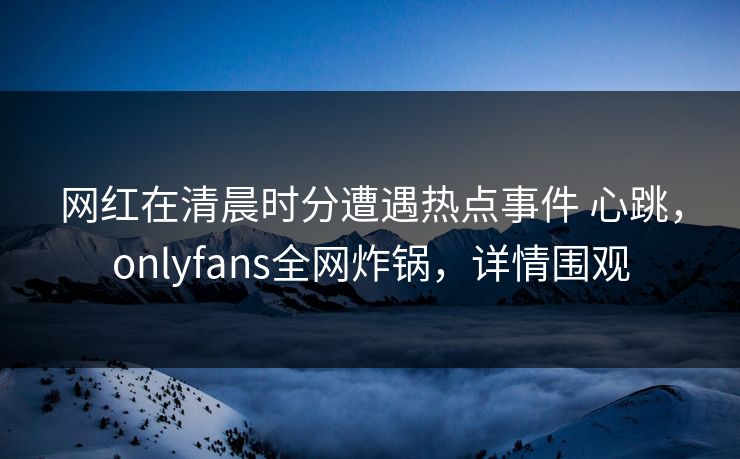 网红在清晨时分遭遇热点事件 心跳，onlyfans全网炸锅，详情围观