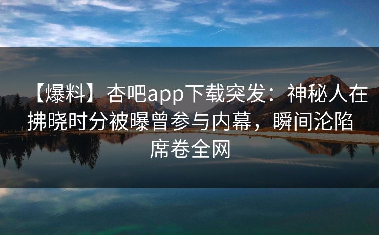 【爆料】杏吧app下载突发：神秘人在拂晓时分被曝曾参与内幕，瞬间沦陷席卷全网