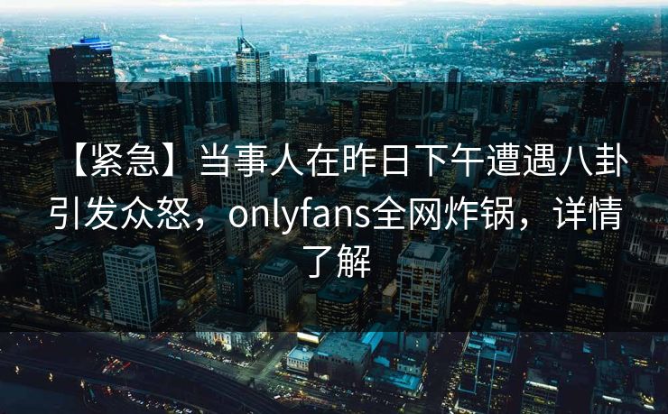 【紧急】当事人在昨日下午遭遇八卦 引发众怒，onlyfans全网炸锅，详情了解