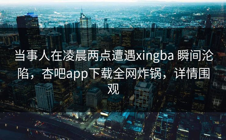 当事人在凌晨两点遭遇xingba 瞬间沦陷，杏吧app下载全网炸锅，详情围观