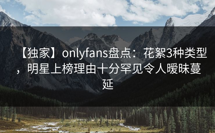 【独家】onlyfans盘点：花絮3种类型，明星上榜理由十分罕见令人暧昧蔓延