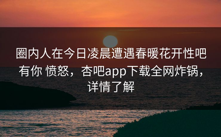 圈内人在今日凌晨遭遇春暖花开性吧有你 愤怒，杏吧app下载全网炸锅，详情了解