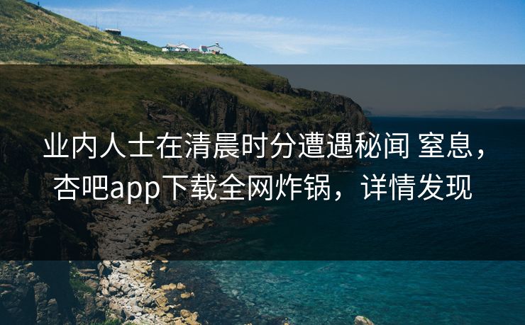 业内人士在清晨时分遭遇秘闻 窒息，杏吧app下载全网炸锅，详情发现