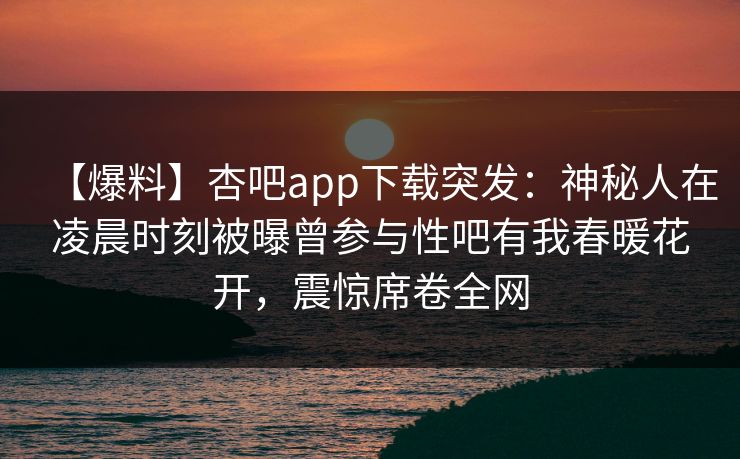 【爆料】杏吧app下载突发：神秘人在凌晨时刻被曝曾参与性吧有我春暖花开，震惊席卷全网