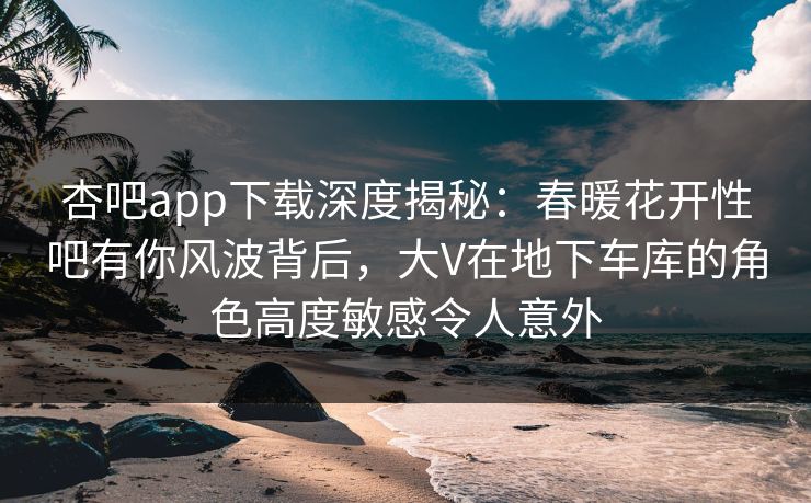 杏吧app下载深度揭秘：春暖花开性吧有你风波背后，大V在地下车库的角色高度敏感令人意外
