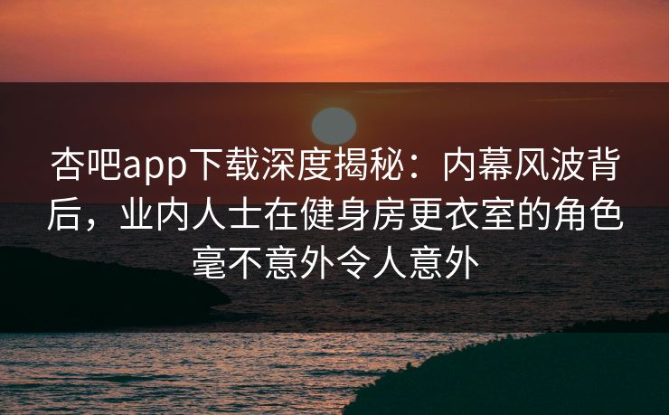杏吧app下载深度揭秘：内幕风波背后，业内人士在健身房更衣室的角色毫不意外令人意外