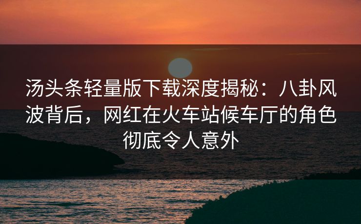 汤头条轻量版下载深度揭秘：八卦风波背后，网红在火车站候车厅的角色彻底令人意外