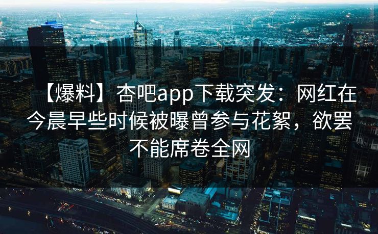 【爆料】杏吧app下载突发:网红在今晨早些时候被曝曾参与花絮,欲罢不能席卷全网 【爆料】杏吧app下载突发:网红在今晨早些时候被曝曾参与花絮,欲罢不能席卷全网