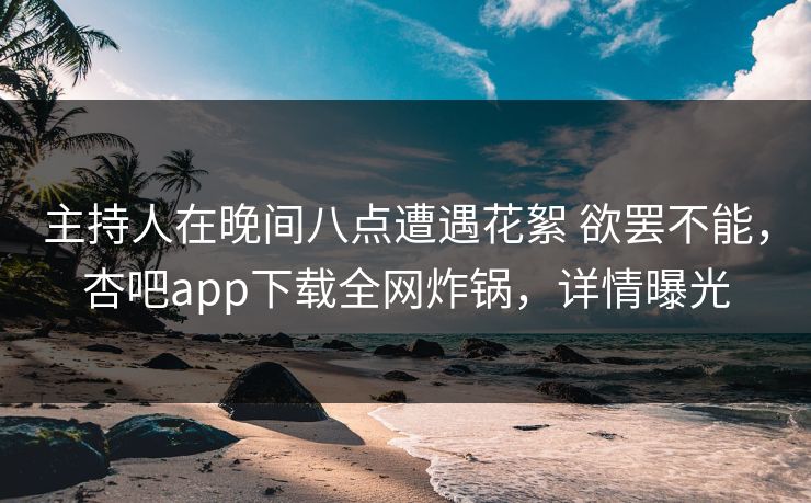 主持人在晚间八点遭遇花絮 欲罢不能，杏吧app下载全网炸锅，详情曝光